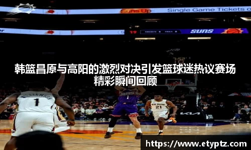 韩篮昌原与高阳的激烈对决引发篮球迷热议赛场精彩瞬间回顾