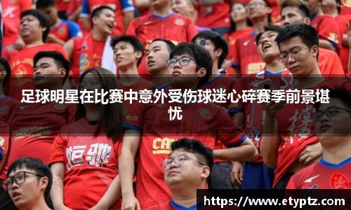 足球明星在比赛中意外受伤球迷心碎赛季前景堪忧